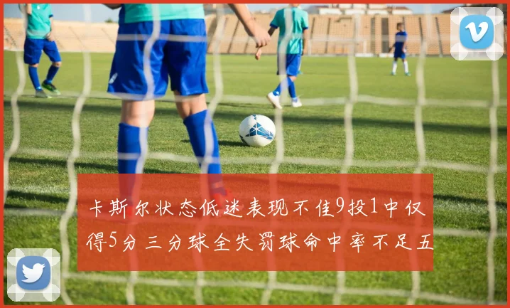 卡斯尔状态低迷表现不佳9投1中仅得5分三分球全失罚球命中率不足五成