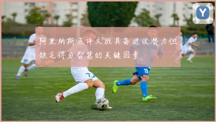 阿里纳斯点评文班具备进攻潜力但缺乏得分智慧的关键因素