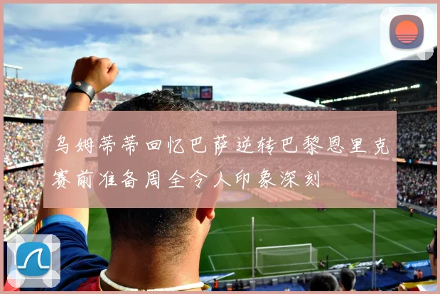乌姆蒂蒂回忆巴萨逆转巴黎恩里克赛前准备周全令人印象深刻