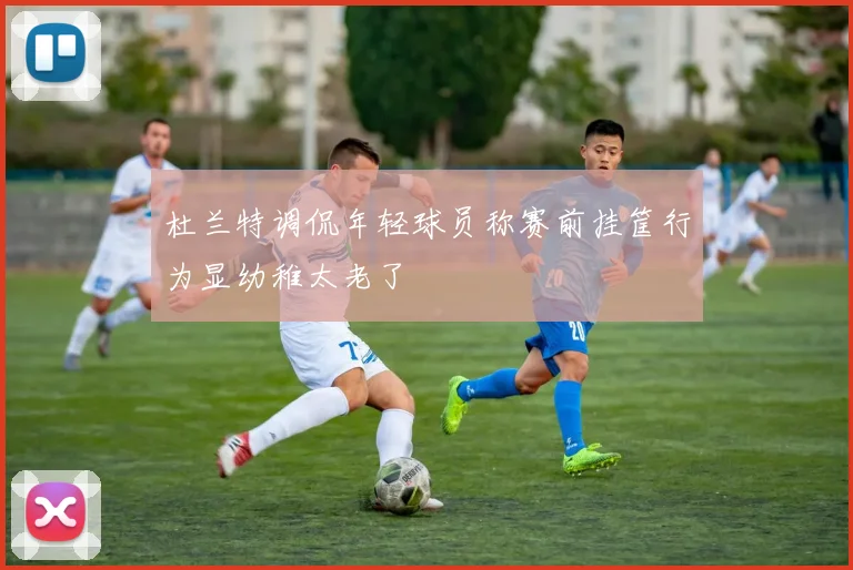 杜兰特调侃年轻球员称赛前挂筐行为显幼稚太老了