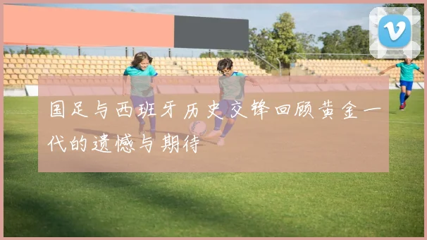 国足与西班牙历史交锋回顾黄金一代的遗憾与期待