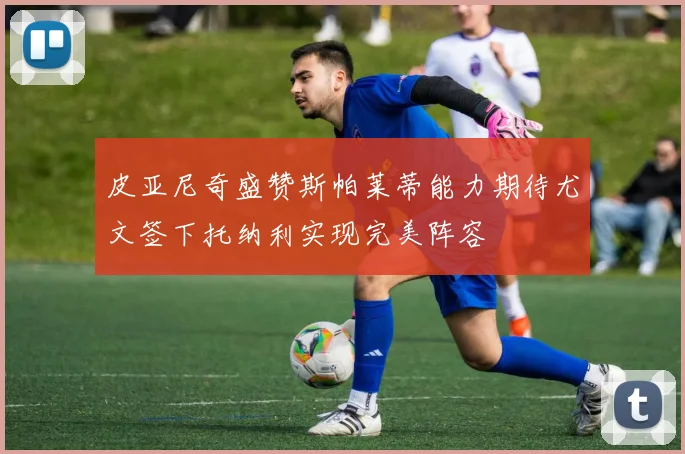 皮亚尼奇盛赞斯帕莱蒂能力期待尤文签下托纳利实现完美阵容
