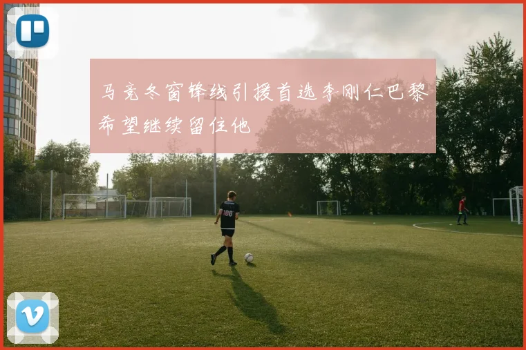 马竞冬窗锋线引援首选李刚仁巴黎希望继续留住他