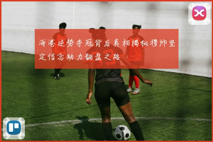 海港逆势夺冠背后真相揭秘穆帅坚定信念助力翻盘之路