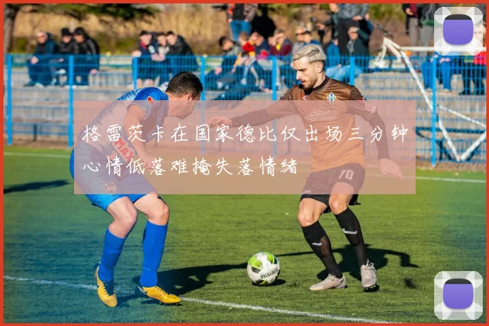 格雷茨卡在国家德比仅出场三分钟心情低落难掩失落情绪