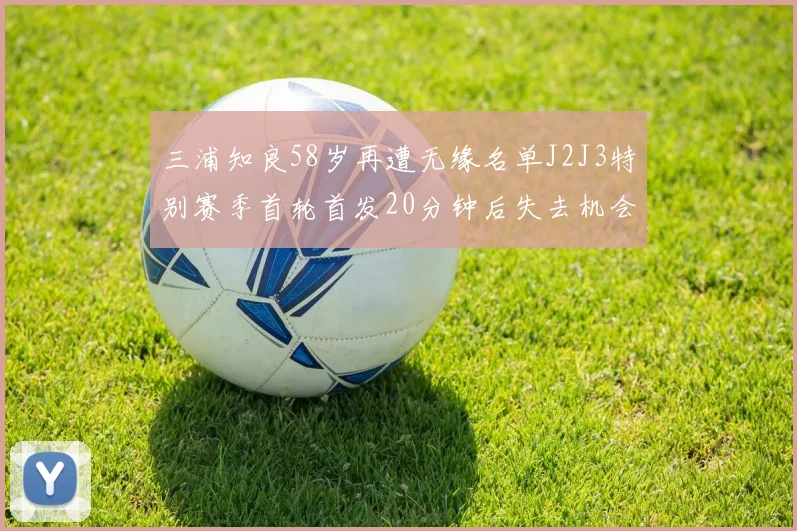 三浦知良58岁再遭无缘名单J2J3特别赛季首轮首发20分钟后失去机会