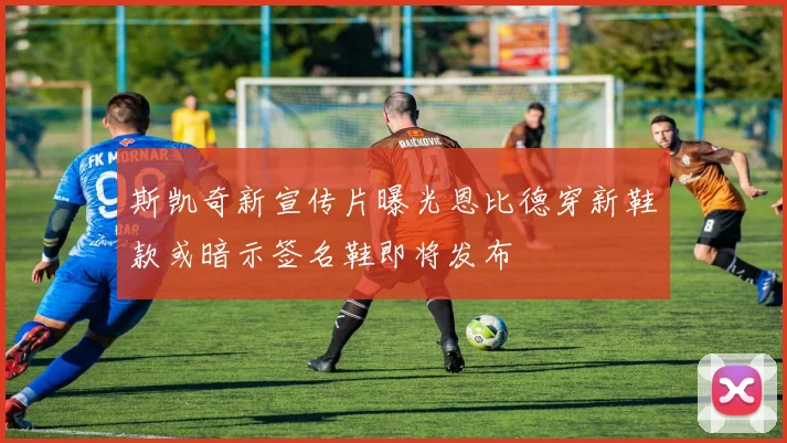 斯凯奇新宣传片曝光恩比德穿新鞋款或暗示签名鞋即将发布