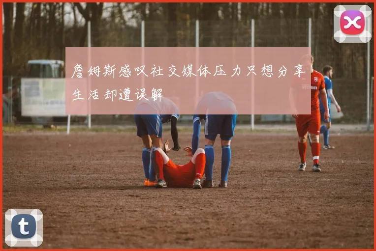 詹姆斯感叹社交媒体压力只想分享生活却遭误解