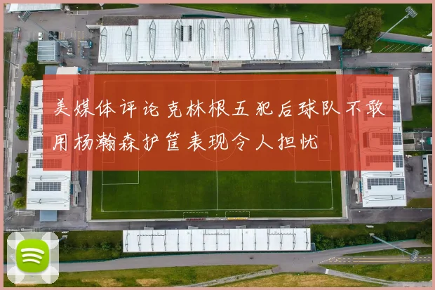 美媒体评论克林根五犯后球队不敢用杨瀚森护筐表现令人担忧