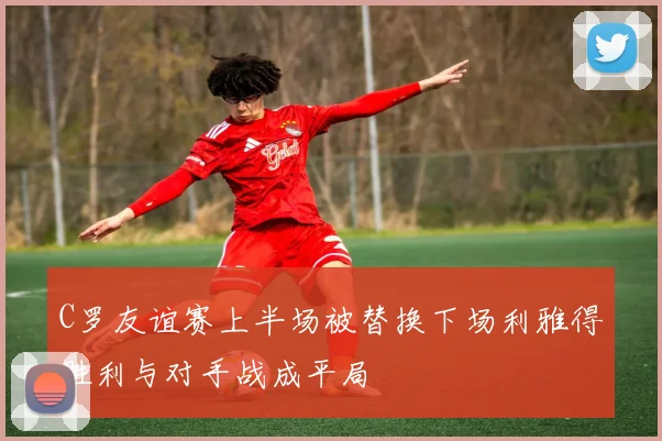 C罗友谊赛上半场被替换下场利雅得胜利与对手战成平局