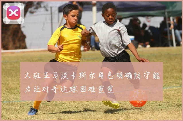 文班亚马谈卡斯尔角色明确防守能力让对手运球困难重重