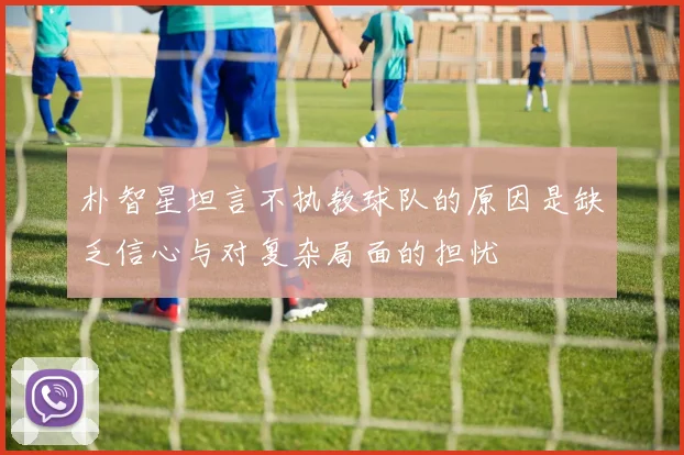 朴智星坦言不执教球队的原因是缺乏信心与对复杂局面的担忧