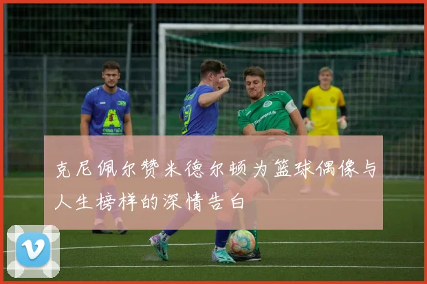 克尼佩尔赞米德尔顿为篮球偶像与人生榜样的深情告白