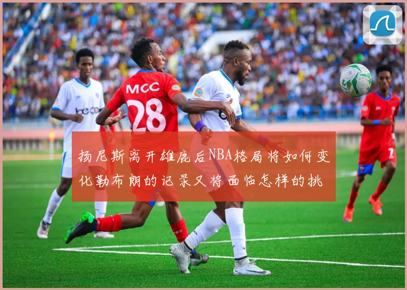 扬尼斯离开雄鹿后NBA格局将如何变化勒布朗的记录又将面临怎样的挑战