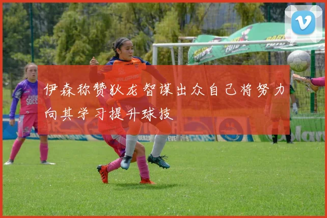 伊森称赞狄龙智谋出众自己将努力向其学习提升球技