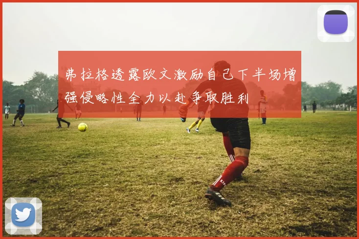 弗拉格透露欧文激励自己下半场增强侵略性全力以赴争取胜利