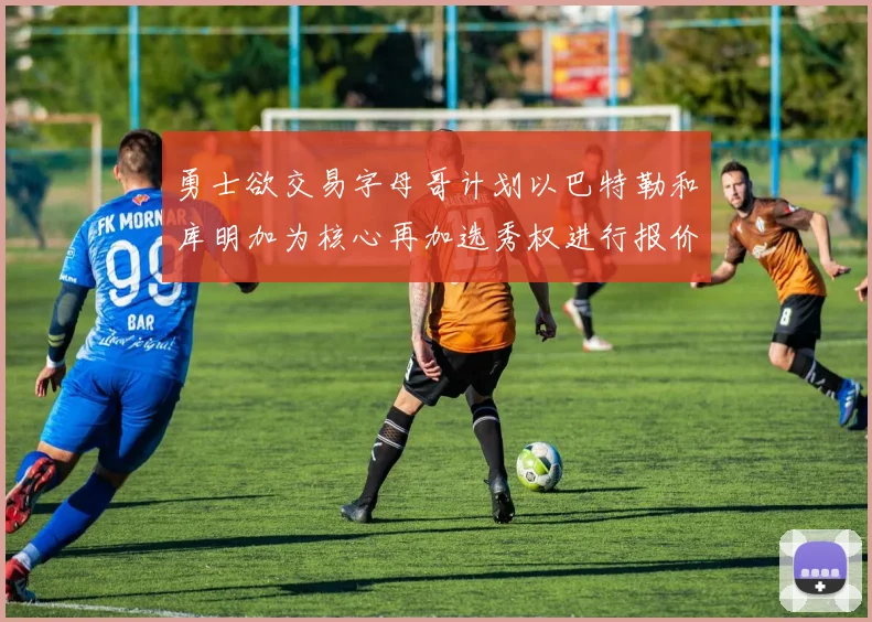 勇士欲交易字母哥计划以巴特勒和库明加为核心再加选秀权进行报价