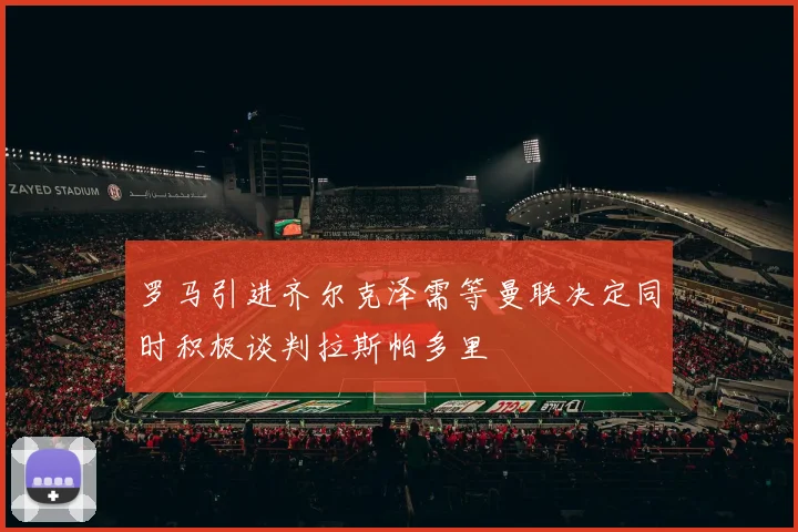 罗马引进齐尔克泽需等曼联决定同时积极谈判拉斯帕多里