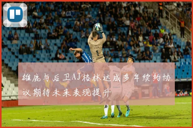 雄鹿与后卫AJ格林达成多年续约协议期待未来表现提升