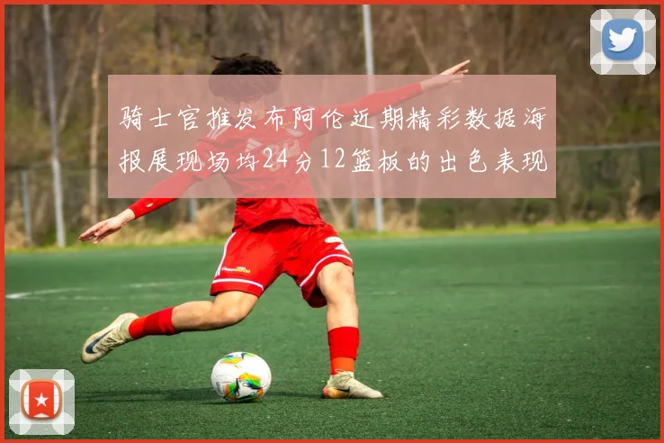 骑士官推发布阿伦近期精彩数据海报展现场均24分12篮板的出色表现