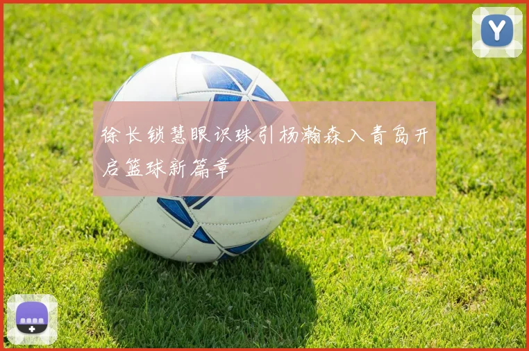 徐长锁慧眼识珠引杨瀚森入青岛开启篮球新篇章