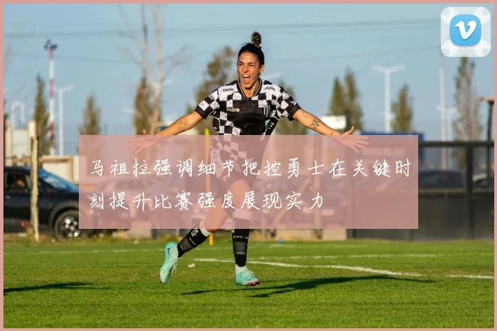 马祖拉强调细节把控勇士在关键时刻提升比赛强度展现实力