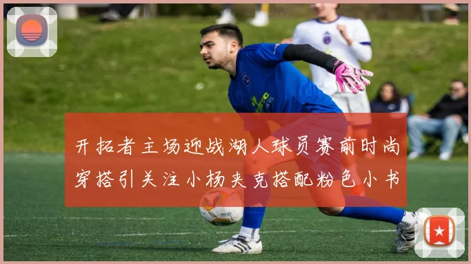 开拓者主场迎战湖人球员赛前时尚穿搭引关注小杨夹克搭配粉色小书包
