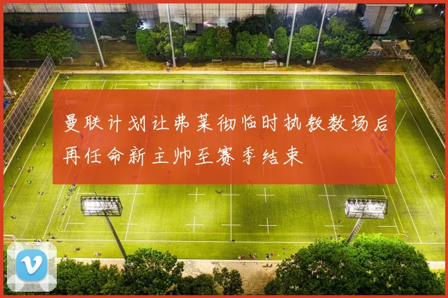 曼联计划让弗莱彻临时执教数场后再任命新主帅至赛季结束