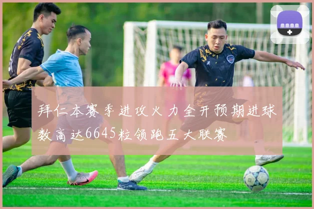 拜仁本赛季进攻火力全开预期进球数高达6645粒领跑五大联赛