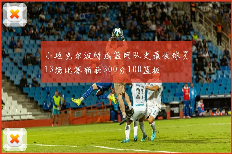 小迈克尔波特成篮网队史最快球员13场比赛斩获300分100篮板