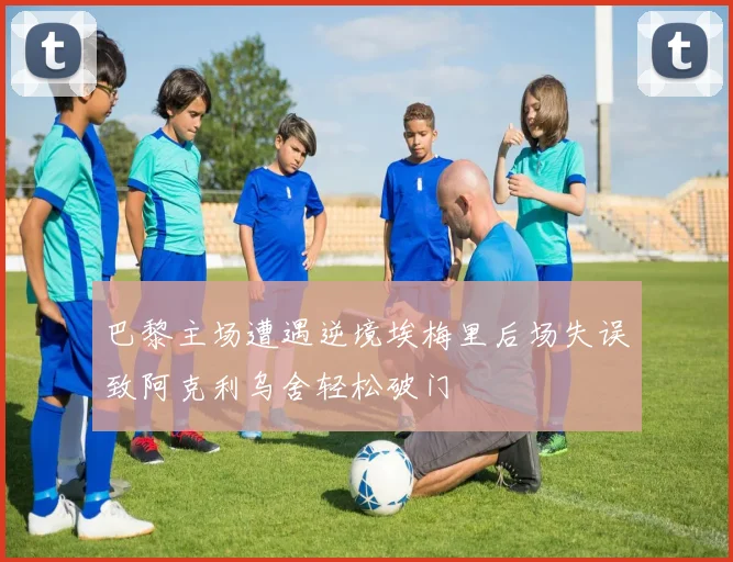 巴黎主场遭遇逆境埃梅里后场失误致阿克利乌舍轻松破门