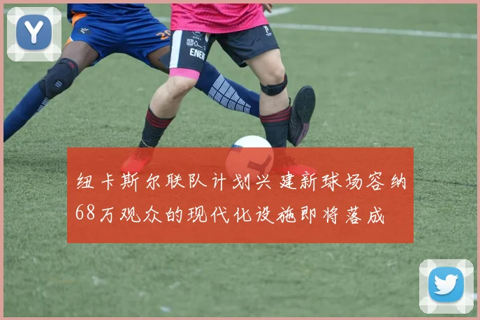 纽卡斯尔联队计划兴建新球场容纳68万观众的现代化设施即将落成