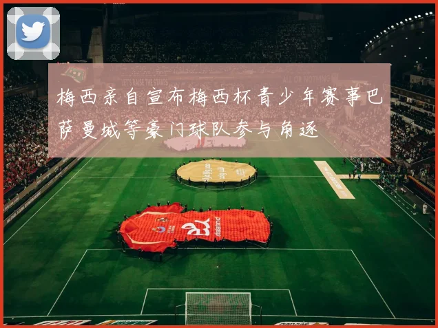 梅西亲自宣布梅西杯青少年赛事巴萨曼城等豪门球队参与角逐