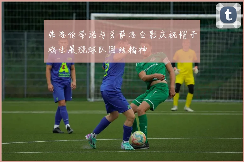 弗洛伦蒂诺与贡萨洛合影庆祝帽子戏法展现球队团结精神