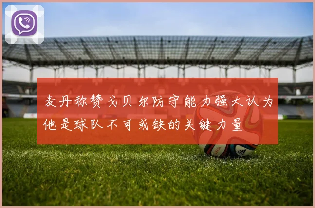 麦丹称赞戈贝尔防守能力强大认为他是球队不可或缺的关键力量