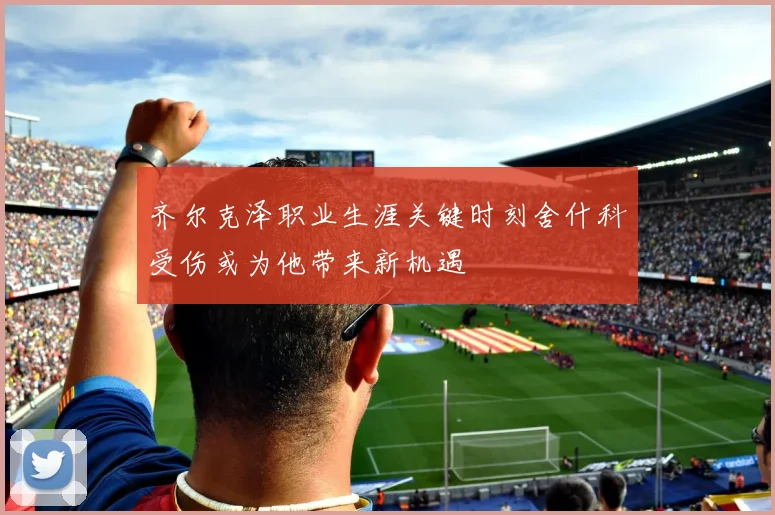 齐尔克泽职业生涯关键时刻舍什科受伤或为他带来新机遇
