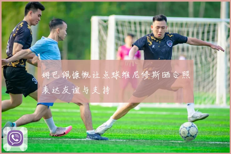 姆巴佩慷慨让点球维尼修斯晒合照表达友谊与支持