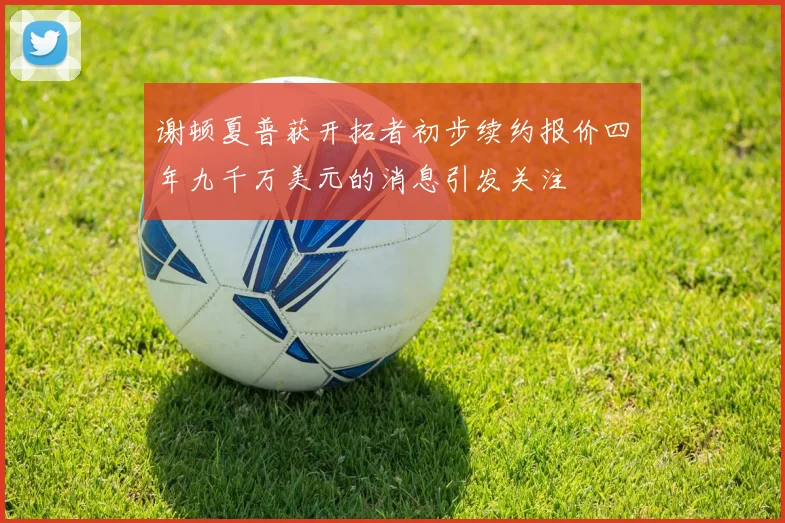 谢顿夏普获开拓者初步续约报价四年九千万美元的消息引发关注