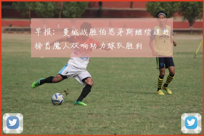 早报：曼城战胜伯恩茅斯继续追赶榜首魔人双响助力球队胜利