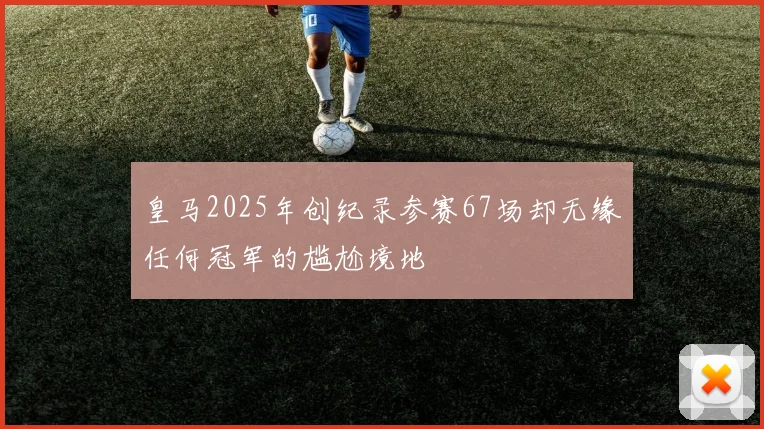 皇马2025年创纪录参赛67场却无缘任何冠军的尴尬境地
