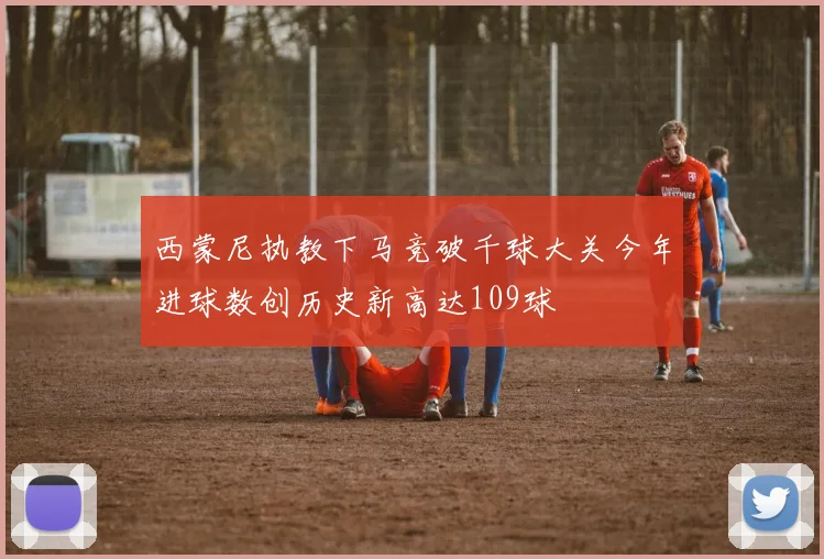 西蒙尼执教下马竞破千球大关今年进球数创历史新高达109球