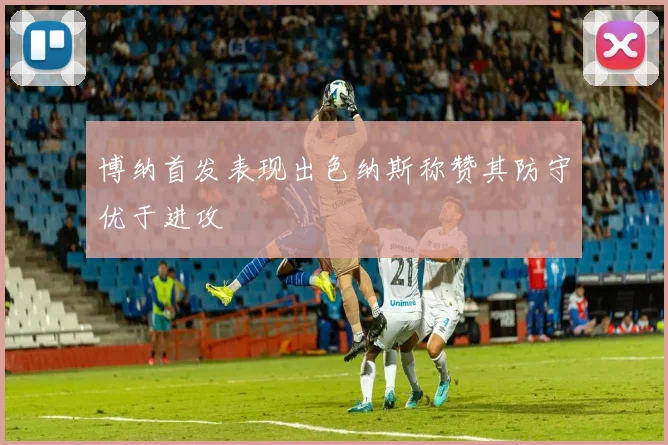 博纳首发表现出色纳斯称赞其防守优于进攻