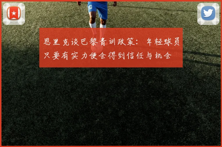 恩里克谈巴黎青训政策：年轻球员只要有实力便会得到信任与机会