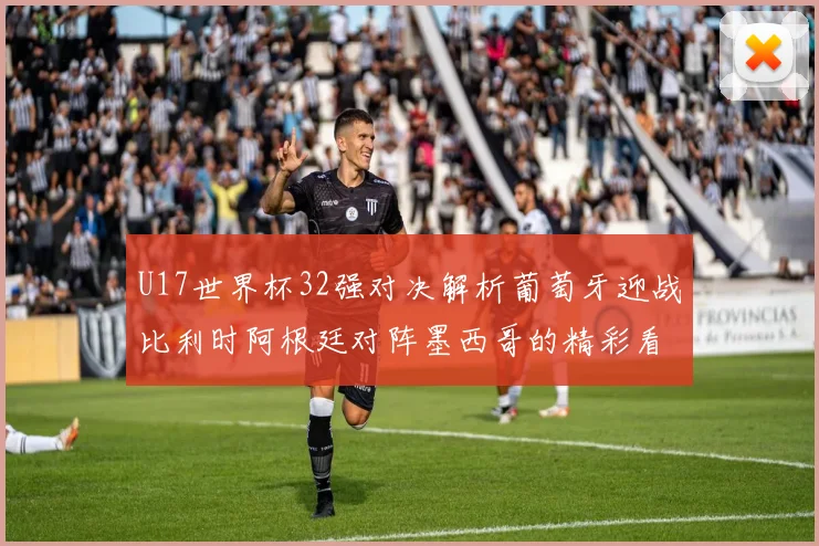 U17世界杯32强对决解析葡萄牙迎战比利时阿根廷对阵墨西哥的精彩看点