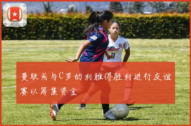 曼联或与C罗的利雅得胜利进行友谊赛以筹集资金