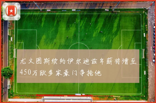 尤文图斯续约伊尔迪兹年薪将增至450万欧多家豪门争抢他