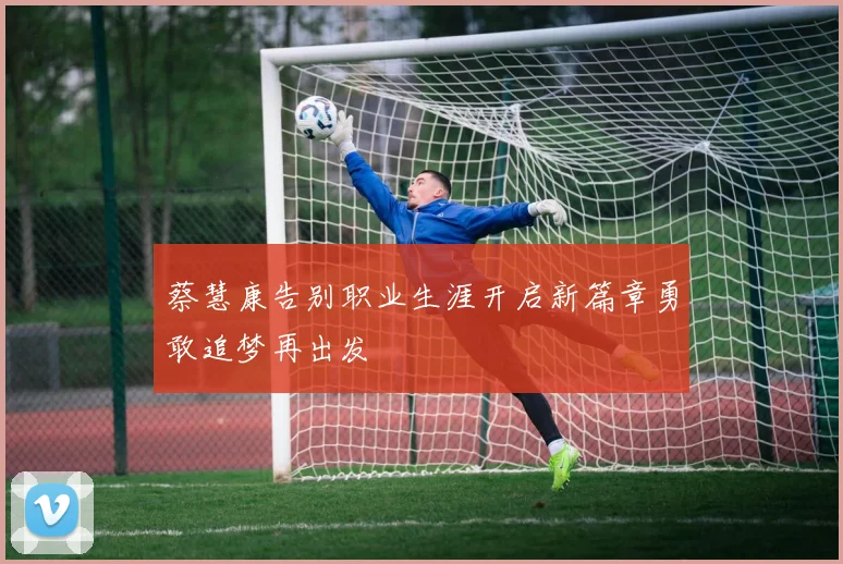 蔡慧康告别职业生涯开启新篇章勇敢追梦再出发