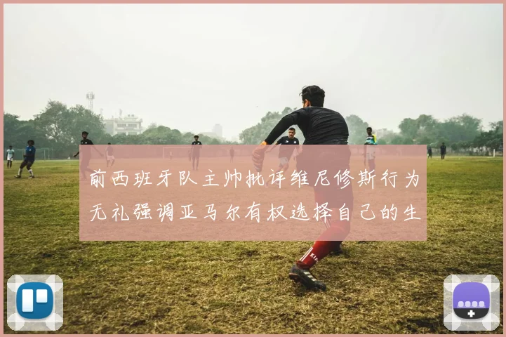 前西班牙队主帅批评维尼修斯行为无礼强调亚马尔有权选择自己的生活方式