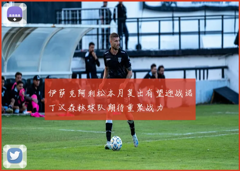 伊萨克阿利松本月复出有望迎战诺丁汉森林球队期待重聚战力